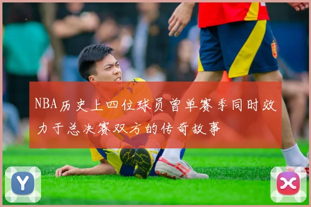 NBA历史上四位球员曾单赛季同时效力于总决赛双方的传奇故事
