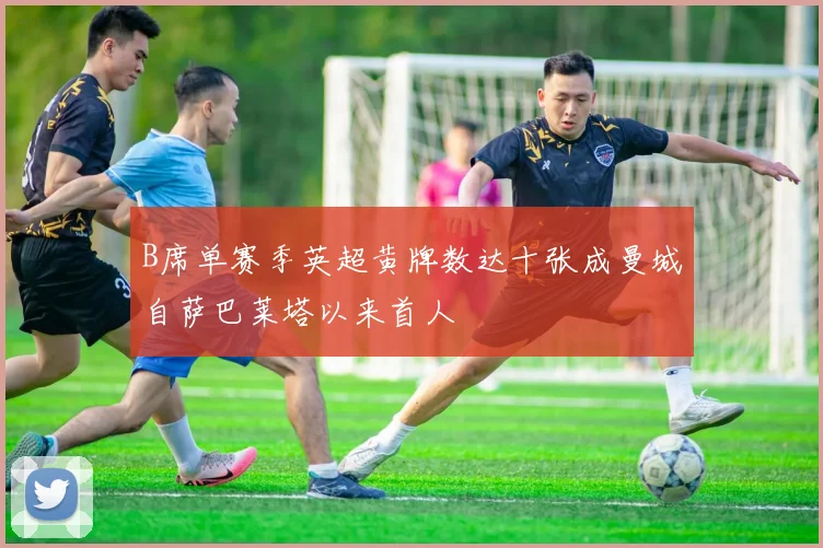 B席单赛季英超黄牌数达十张成曼城自萨巴莱塔以来首人