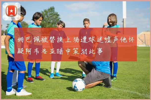 姆巴佩被替换上场遭球迷嘘声他怀疑阿韦洛亚暗中策划此事