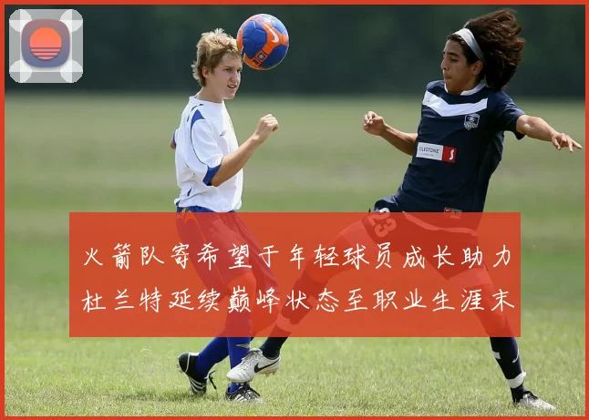 火箭队寄希望于年轻球员成长助力杜兰特延续巅峰状态至职业生涯末期