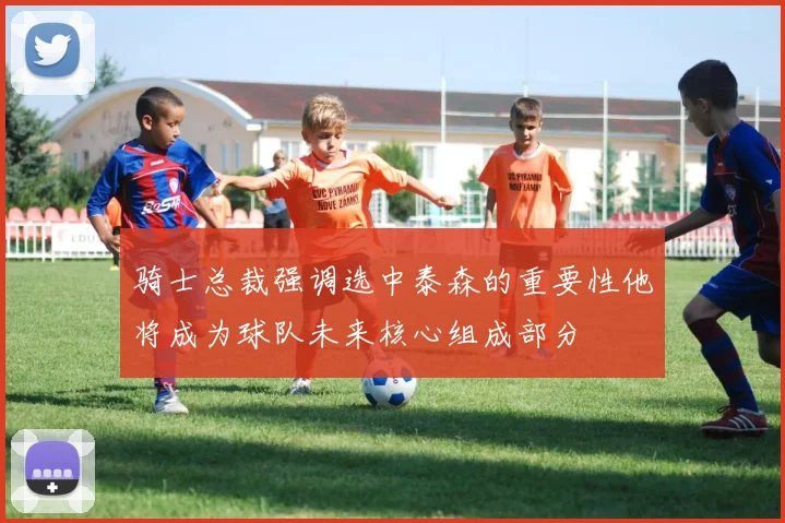 骑士总裁强调选中泰森的重要性他将成为球队未来核心组成部分