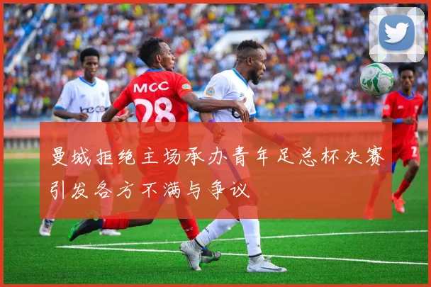 曼城拒绝主场承办青年足总杯决赛引发各方不满与争议