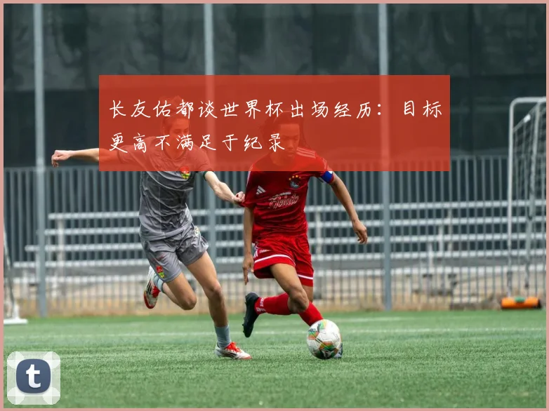 长友佑都谈世界杯出场经历：目标更高不满足于纪录