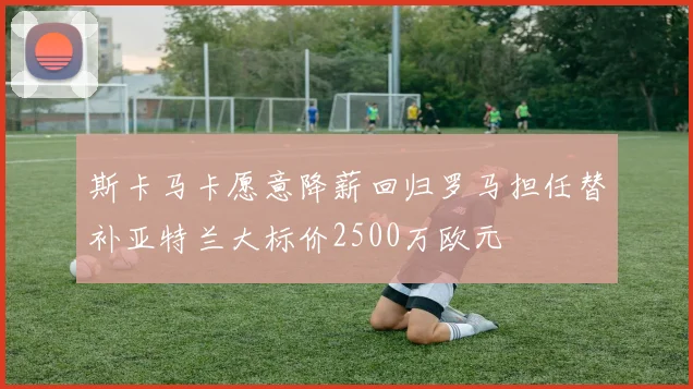 斯卡马卡愿意降薪回归罗马担任替补亚特兰大标价2500万欧元