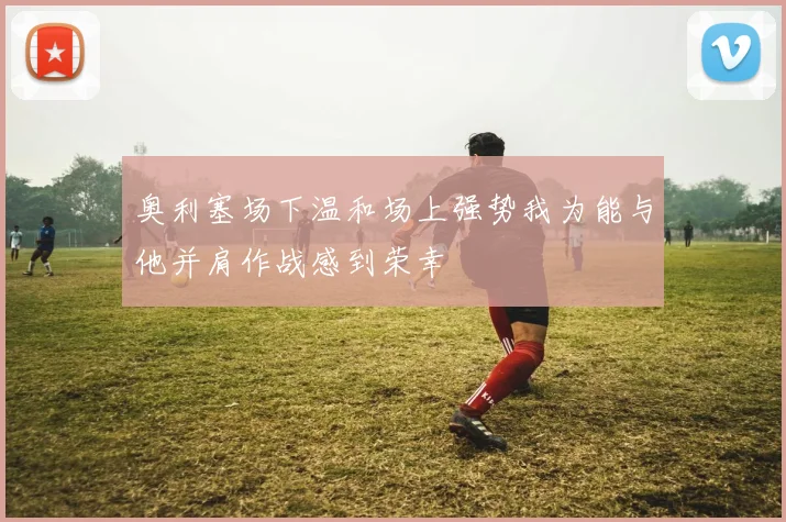 奥利塞场下温和场上强势我为能与他并肩作战感到荣幸