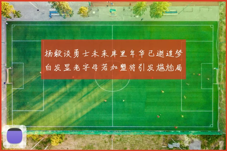 杨毅谈勇士未来库里年华已逝追梦白发显老字母若加盟将引发尴尬局面