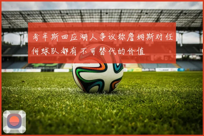 考辛斯回应湖人争议称詹姆斯对任何球队都有不可替代的价值